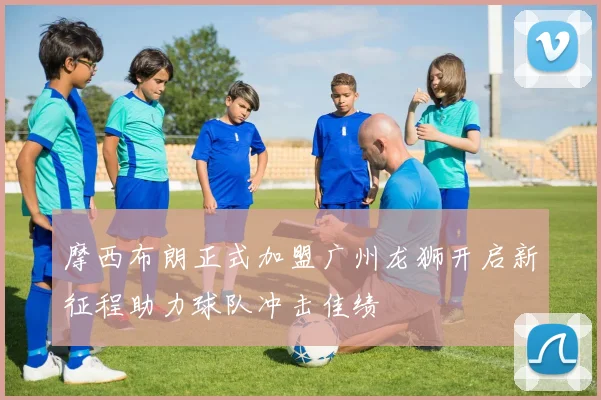 摩西布朗正式加盟广州龙狮开启新征程助力球队冲击佳绩