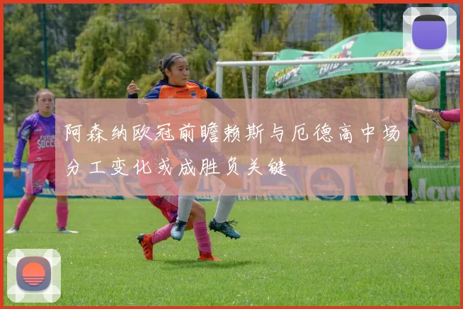 阿森纳欧冠前瞻赖斯与厄德高中场分工变化或成胜负关键