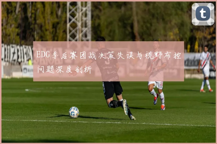 EDG季后赛团战决策失误与视野布控问题深度剖析