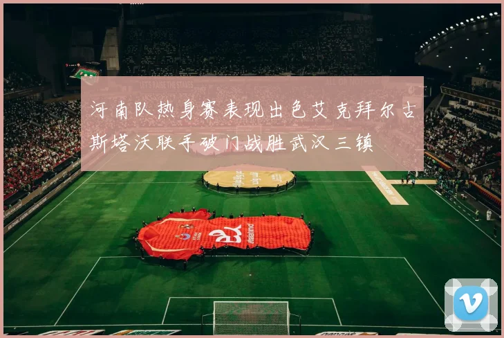 河南队热身赛表现出色艾克拜尔古斯塔沃联手破门战胜武汉三镇