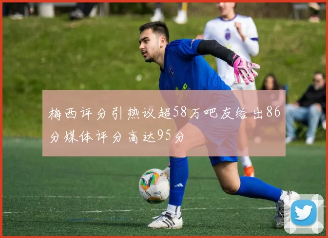 梅西评分引热议超58万吧友给出86分媒体评分高达95分