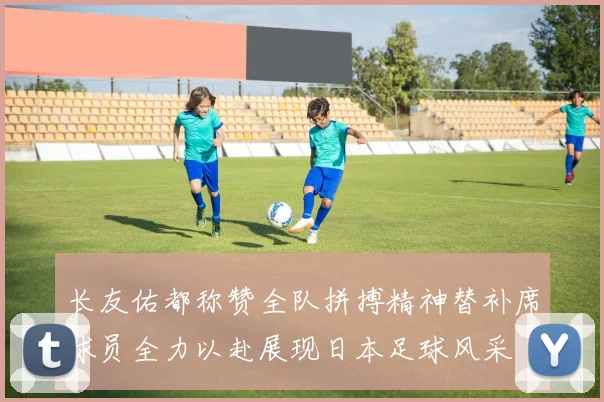 长友佑都称赞全队拼搏精神替补席球员全力以赴展现日本足球风采