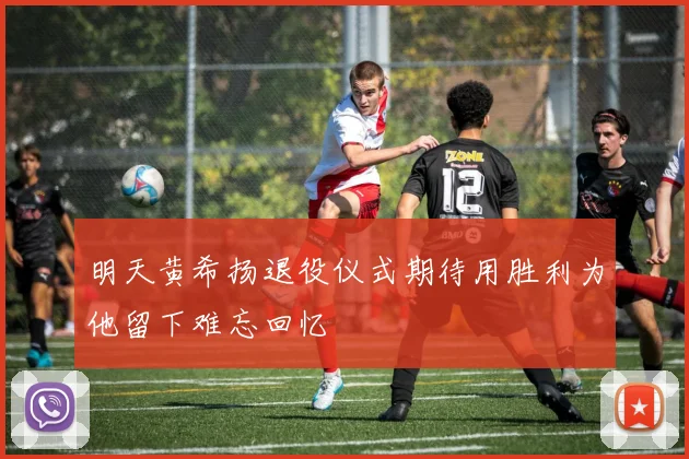 明天黄希扬退役仪式期待用胜利为他留下难忘回忆