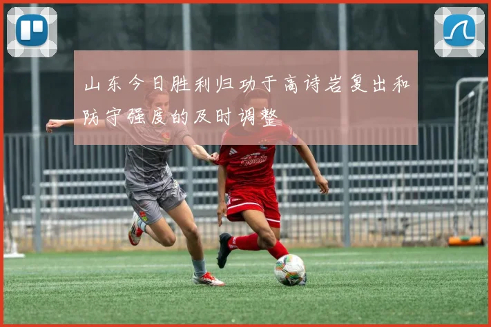 山东今日胜利归功于高诗岩复出和防守强度的及时调整