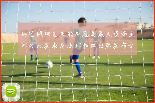 姆巴佩坦言未能夺冠是最大遗憾主帅对此发表看法却拒绝出席发布会