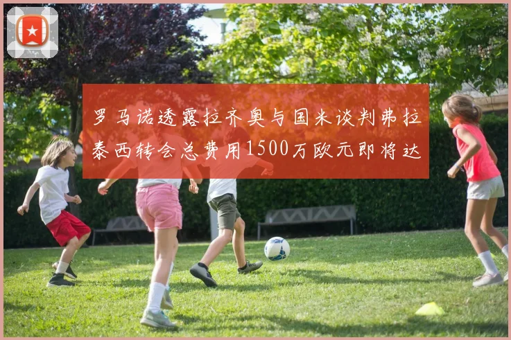 罗马诺透露拉齐奥与国米谈判弗拉泰西转会总费用1500万欧元即将达成协议