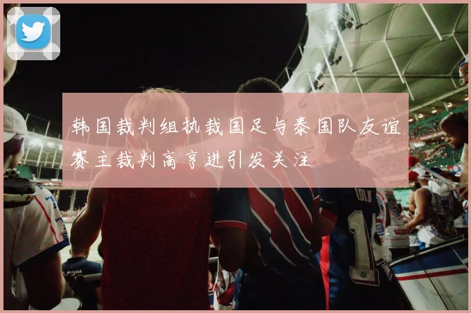 韩国裁判组执裁国足与泰国队友谊赛主裁判高亨进引发关注