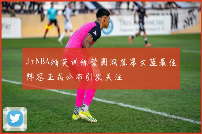 JrNBA精英训练营圆满落幕女篮最佳阵容正式公布引发关注