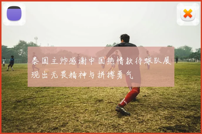 泰国主帅感谢中国热情款待球队展现出无畏精神与拼搏勇气