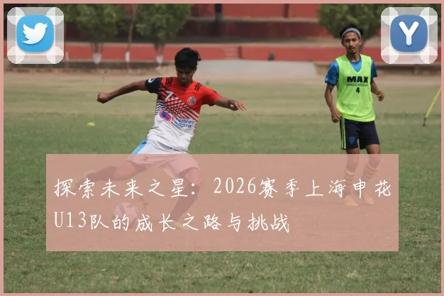 探索未来之星：2026赛季上海申花U13队的成长之路与挑战