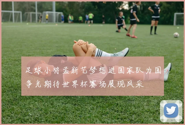 足球小将孟新艺梦想进国家队为国争光期待世界杯赛场展现风采