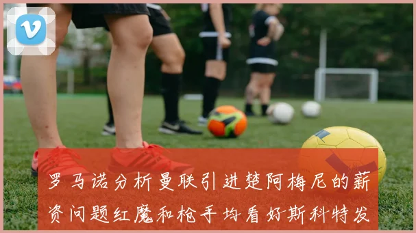 罗马诺分析曼联引进楚阿梅尼的薪资问题红魔和枪手均看好斯科特发展潜力