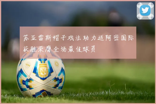 苏亚雷斯帽子戏法助力迈阿密国际获胜荣膺全场最佳球员