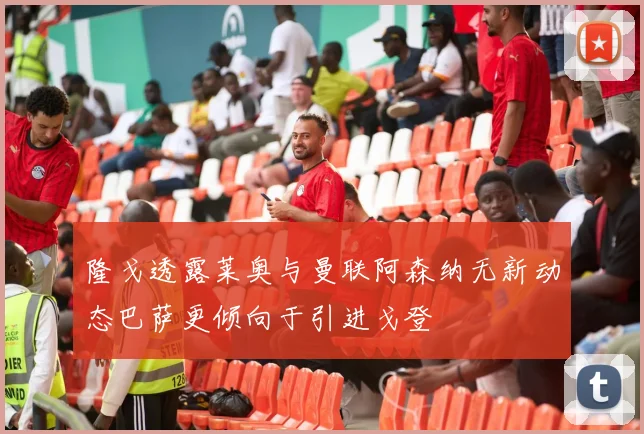 隆戈透露莱奥与曼联阿森纳无新动态巴萨更倾向于引进戈登
