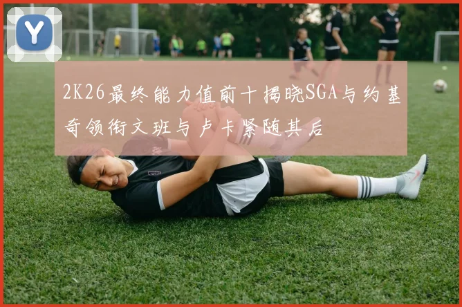 2K26最终能力值前十揭晓SGA与约基奇领衔文班与卢卡紧随其后