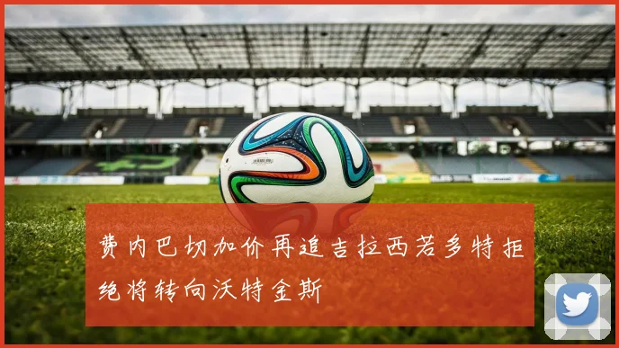 费内巴切加价再追吉拉西若多特拒绝将转向沃特金斯
