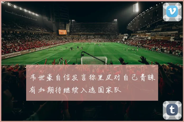 韦世豪自信发言称里皮对自己青睐有加期待继续入选国家队