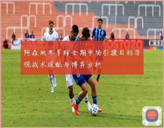 阿森纳冬季转会期中场引援目标浮现战术适配与博弈分析