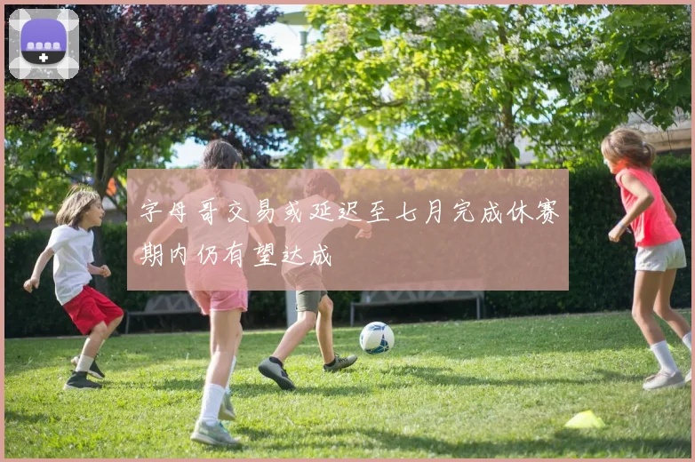 字母哥交易或延迟至七月完成休赛期内仍有望达成