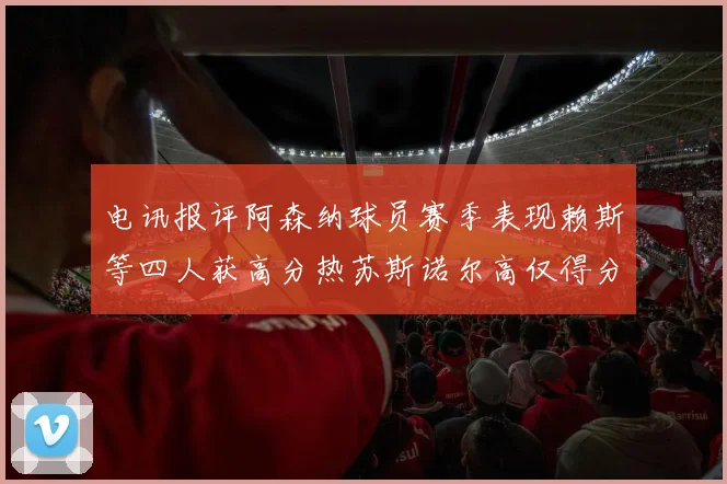 电讯报评阿森纳球员赛季表现赖斯等四人获高分热苏斯诺尔高仅得分