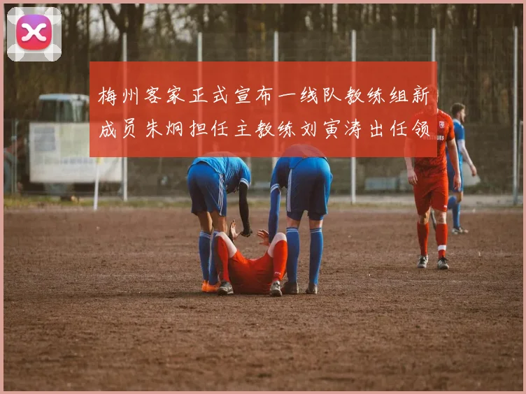梅州客家正式宣布一线队教练组新成员朱炯担任主教练刘寅涛出任领队